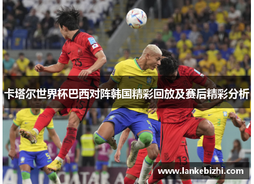 卡塔尔世界杯巴西对阵韩国精彩回放及赛后精彩分析