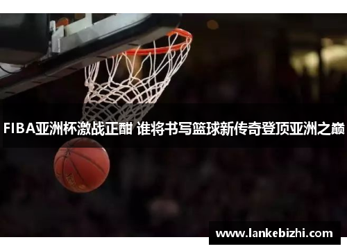 FIBA亚洲杯激战正酣 谁将书写篮球新传奇登顶亚洲之巅