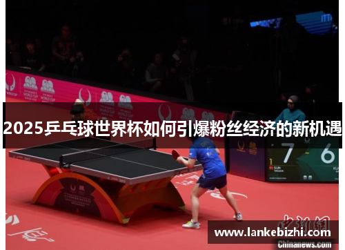2025乒乓球世界杯如何引爆粉丝经济的新机遇