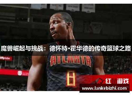 魔兽崛起与挑战：德怀特·霍华德的传奇篮球之路