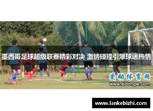 墨西哥足球超级联赛精彩对决 激情碰撞引爆球迷热情